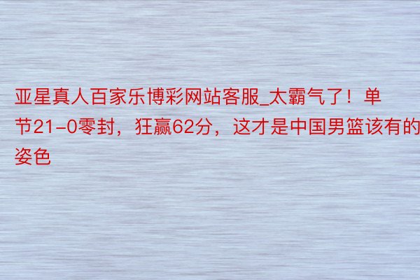 亚星真人百家乐博彩网站客服_太霸气了！单节21-0零封，狂赢62分，这才是中国男篮该有的姿色