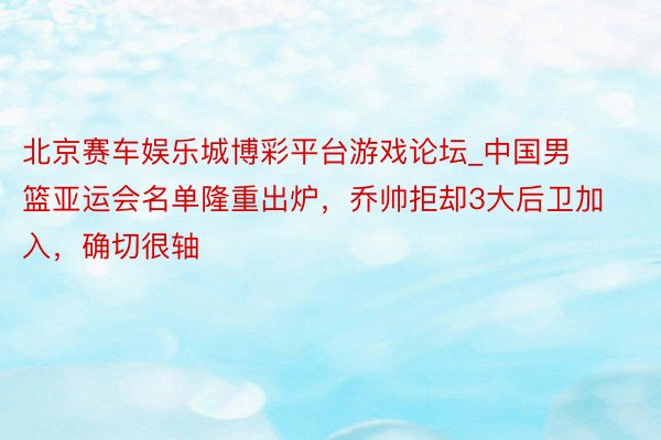 北京赛车娱乐城博彩平台游戏论坛_中国男篮亚运会名单隆重出炉，乔帅拒却3大后卫加入，确切很轴