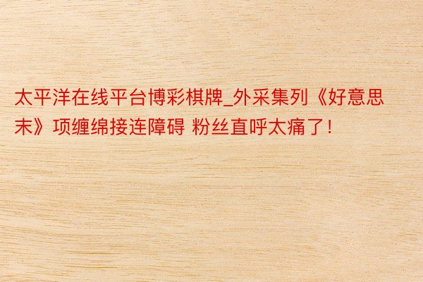 太平洋在线平台博彩棋牌_外采集列《好意思末》项缠绵接连障碍 粉丝直呼太痛了！