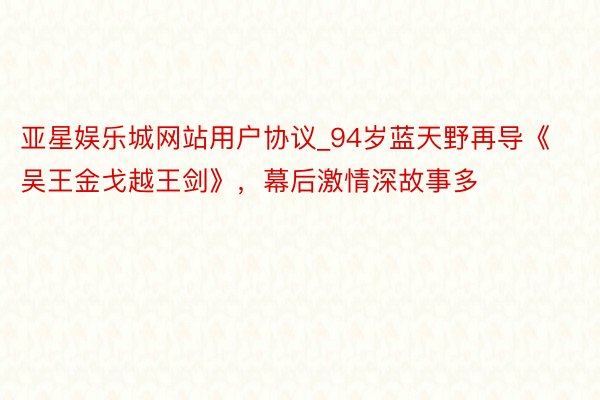 亚星娱乐城网站用户协议_94岁蓝天野再导《吴王金戈越王剑》，幕后激情深故事多
