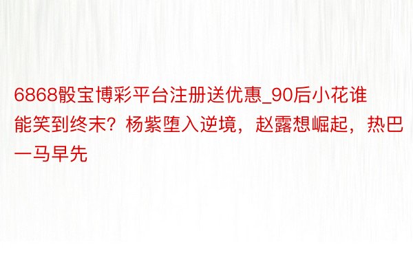 6868骰宝博彩平台注册送优惠_90后小花谁能笑到终末？杨紫堕入逆境，赵露想崛起，热巴一马早先