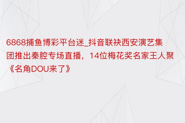 6868捕鱼博彩平台迷_抖音联袂西安演艺集团推出秦腔专场直播，14位梅花奖名家王人聚《名角DOU来了》