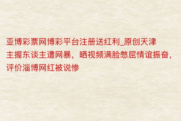 亚博彩票网博彩平台注册送红利_原创天津主握东谈主遭网暴，晒视频满脸憋屈情谊振奋，评价淄博网红被说惨