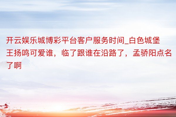 开云娱乐城博彩平台客户服务时间_白色城堡王扬鸣可爱谁，临了跟谁在沿路了，孟骄阳点名了啊