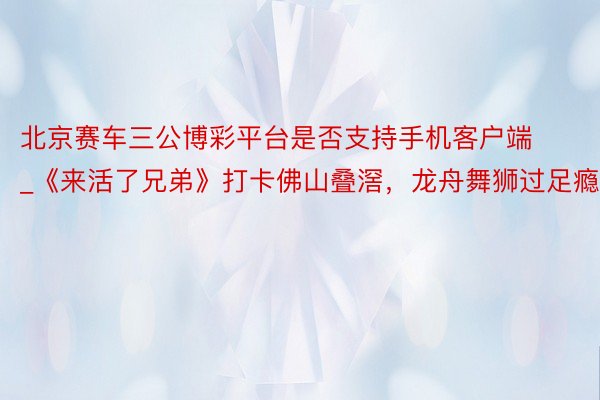 北京赛车三公博彩平台是否支持手机客户端_《来活了兄弟》打卡佛山叠滘，龙舟舞狮过足瘾