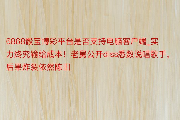 6868骰宝博彩平台是否支持电脑客户端_实力终究输给成本！老舅公开diss悉数说唱歌手，后果炸裂依然陈旧