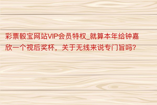 彩票骰宝网站VIP会员特权_就算本年给钟嘉欣一个视后奖杯，关于无线来说专门旨吗？