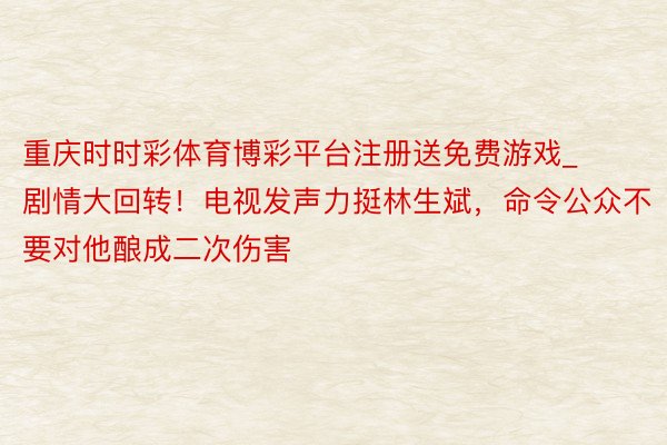 重庆时时彩体育博彩平台注册送免费游戏_剧情大回转！电视发声力挺林生斌，命令公众不要对他酿成二次伤害