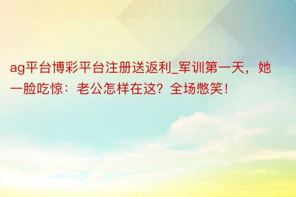 ag平台博彩平台注册送返利_军训第一天，她一脸吃惊：老公怎样在这？全场憋笑！
