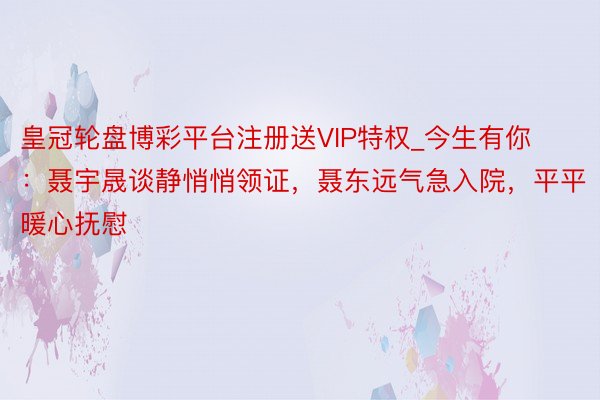 皇冠轮盘博彩平台注册送VIP特权_今生有你：聂宇晟谈静悄悄领证，聂东远气急入院，平平暖心抚慰