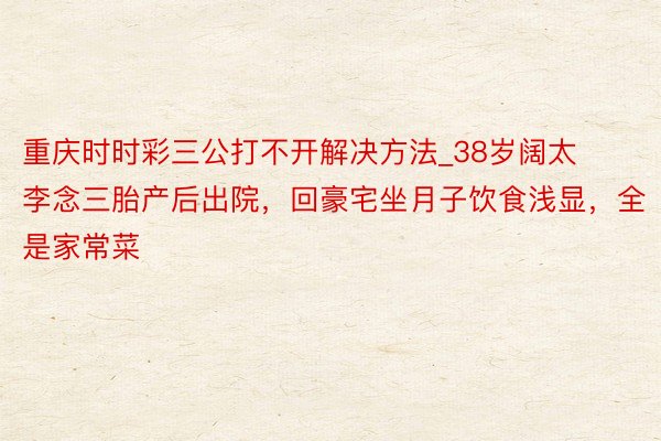重庆时时彩三公打不开解决方法_38岁阔太李念三胎产后出院，回豪宅坐月子饮食浅显，全是家常菜