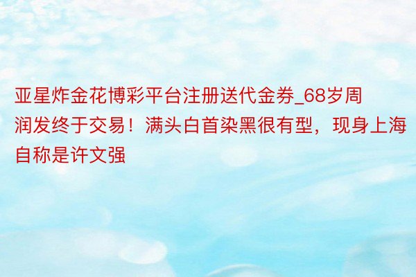 亚星炸金花博彩平台注册送代金券_68岁周润发终于交易！满头白首染黑很有型，现身上海自称是许文强