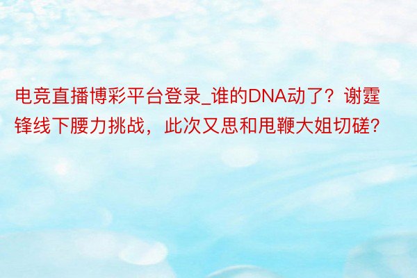 电竞直播博彩平台登录_谁的DNA动了？谢霆锋线下腰力挑战，此次又思和甩鞭大姐切磋？