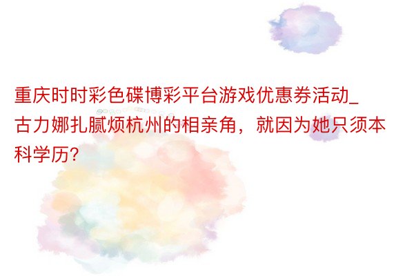 重庆时时彩色碟博彩平台游戏优惠券活动_古力娜扎腻烦杭州的相亲角，就因为她只须本科学历？