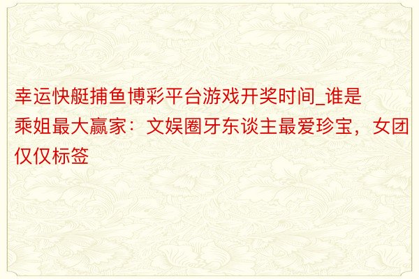 幸运快艇捕鱼博彩平台游戏开奖时间_谁是乘姐最大赢家：文娱圈牙东谈主最爱珍宝，女团仅仅标签