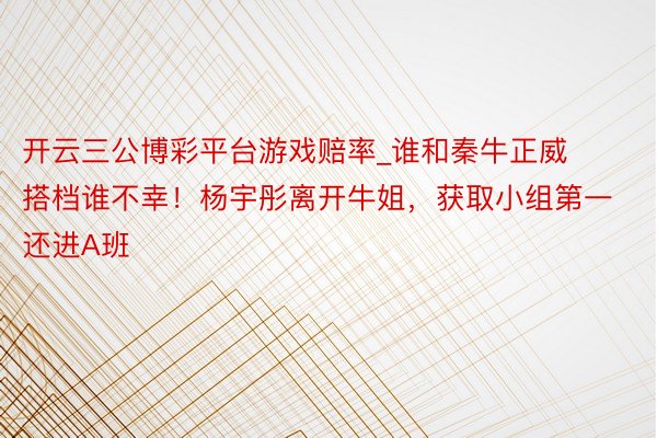 开云三公博彩平台游戏赔率_谁和秦牛正威搭档谁不幸！杨宇彤离开牛姐，获取小组第一还进A班
