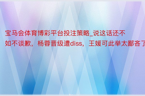 宝马会体育博彩平台投注策略_说这话还不如不谈歉，杨蓉晋级遭diss，王媛可此举太鄙吝了