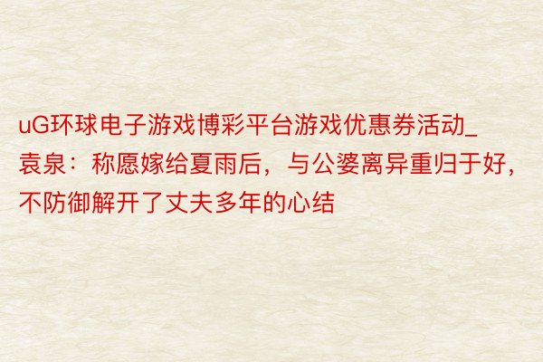 uG环球电子游戏博彩平台游戏优惠券活动_袁泉：称愿嫁给夏雨后，与公婆离异重归于好，不防御解开了丈夫多年的心结