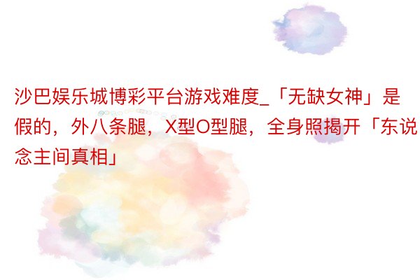 沙巴娱乐城博彩平台游戏难度_「无缺女神」是假的，外八条腿，X型O型腿，全身照揭开「东说念主间真相」