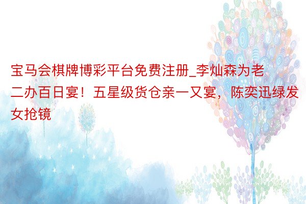 宝马会棋牌博彩平台免费注册_李灿森为老二办百日宴！五星级货仓亲一又宴，陈奕迅绿发女抢镜