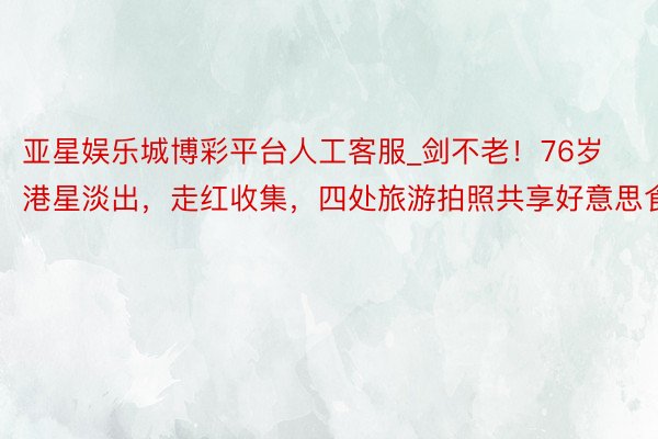 亚星娱乐城博彩平台人工客服_剑不老！76岁港星淡出，走红收集，四处旅游拍照共享好意思食