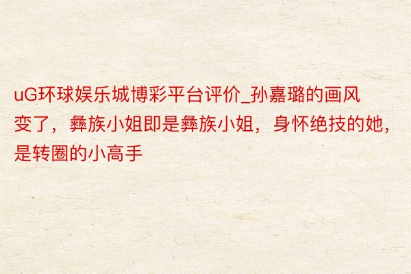uG环球娱乐城博彩平台评价_孙嘉璐的画风变了，彝族小姐即是彝族小姐，身怀绝技的她，是转圈的小高手