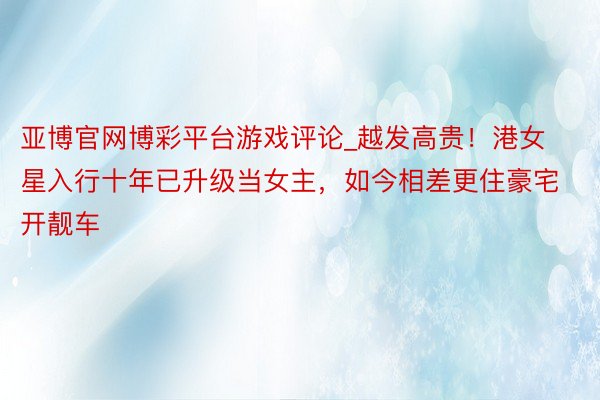 亚博官网博彩平台游戏评论_越发高贵！港女星入行十年已升级当女主，如今相差更住豪宅开靓车
