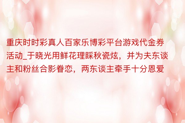 重庆时时彩真人百家乐博彩平台游戏代金券活动_于晓光用鲜花理睬秋瓷炫，并为夫东谈主和粉丝合影眷恋，两东谈主牵手十分恩爱