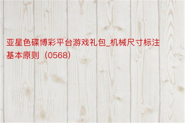 亚星色碟博彩平台游戏礼包_机械尺寸标注基本原则（0568）