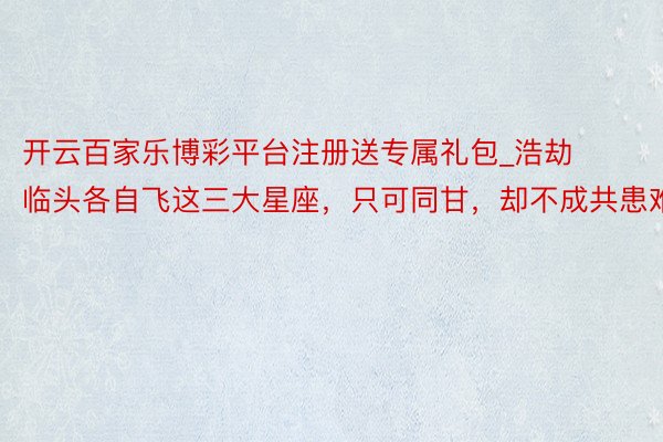 开云百家乐博彩平台注册送专属礼包_浩劫临头各自飞这三大星座，只可同甘，却不成共患难