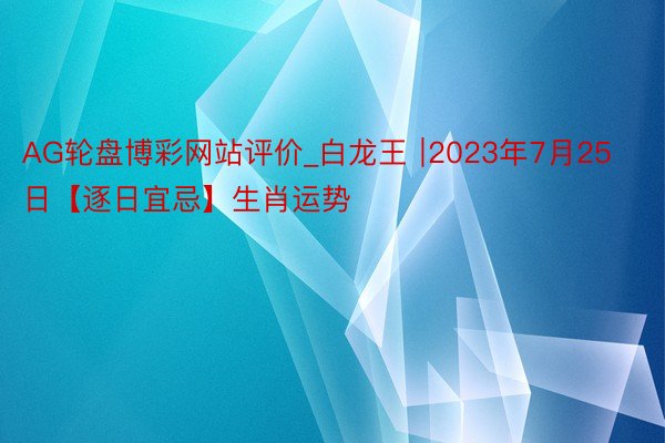 AG轮盘博彩网站评价_白龙王 ∣2023年7月25日【逐日宜忌】生肖运势