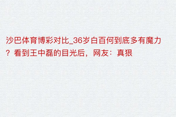 沙巴体育博彩对比_36岁白百何到底多有魔力？看到王中磊的目光后，网友：真狠