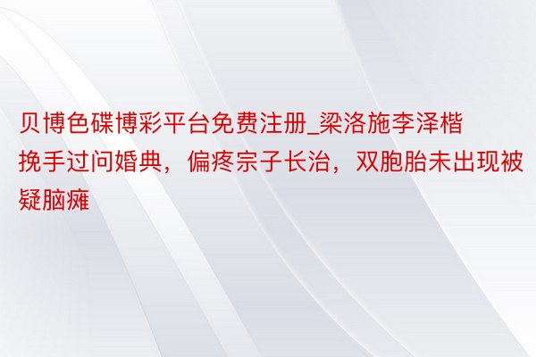 贝博色碟博彩平台免费注册_梁洛施李泽楷挽手过问婚典，偏疼宗子长治，双胞胎未出现被疑脑瘫