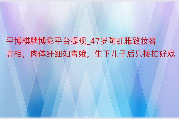 平博棋牌博彩平台提现_47岁陶虹雅致妆容亮相，肉体纤细如青娥，生下儿子后只接拍好戏