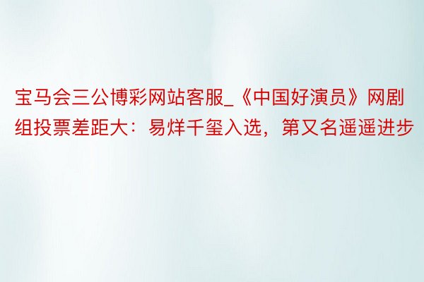 宝马会三公博彩网站客服_《中国好演员》网剧组投票差距大：易烊千玺入选，第又名遥遥进步