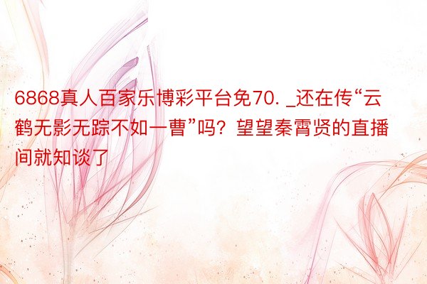 6868真人百家乐博彩平台免70. _还在传“云鹤无影无踪不如一曹”吗？望望秦霄贤的直播间就知谈了