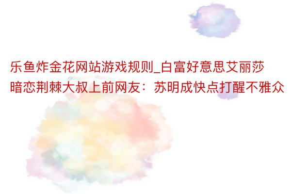 乐鱼炸金花网站游戏规则_白富好意思艾丽莎暗恋荆棘大叔上前网友：苏明成快点打醒不雅众