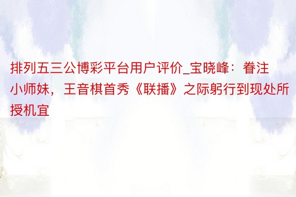 排列五三公博彩平台用户评价_宝晓峰：眷注小师妹，王音棋首秀《联播》之际躬行到现处所授机宜