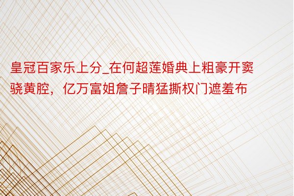 皇冠百家乐上分_在何超莲婚典上粗豪开窦骁黄腔，亿万富姐詹子晴猛撕权门遮羞布