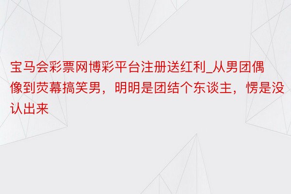 宝马会彩票网博彩平台注册送红利_从男团偶像到荧幕搞笑男，明明是团结个东谈主，愣是没认出来