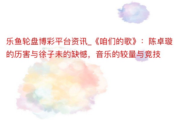 乐鱼轮盘博彩平台资讯_《咱们的歌》：陈卓璇的历害与徐子未的缺憾，音乐的较量与竞技