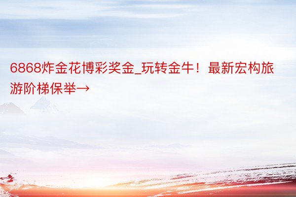 6868炸金花博彩奖金_玩转金牛！最新宏构旅游阶梯保举→