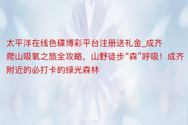 太平洋在线色碟博彩平台注册送礼金_成齐爬山吸氧之旅全攻略，山野徒步“森”呼吸！成齐附近的必打卡的绿光森林