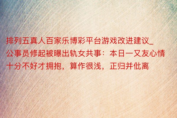 排列五真人百家乐博彩平台游戏改进建议_公事员修起被曝出轨女共事：本日一又友心情十分不好才拥抱，算作很浅，正归并仳离