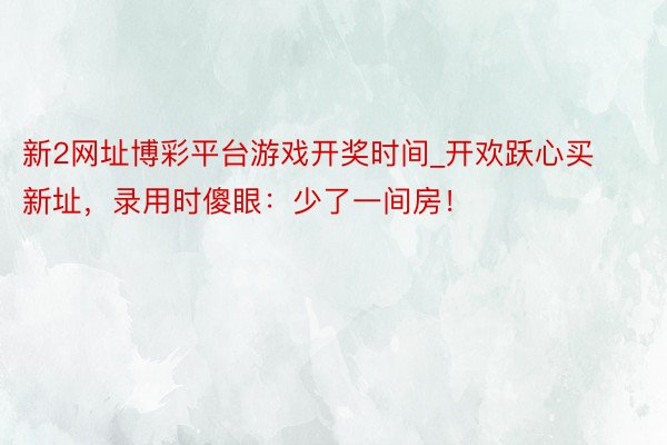 新2网址博彩平台游戏开奖时间_开欢跃心买新址，录用时傻眼：少了一间房！