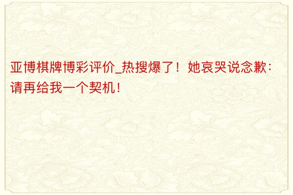亚博棋牌博彩评价_热搜爆了！她哀哭说念歉：请再给我一个契机！