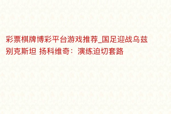 彩票棋牌博彩平台游戏推荐_国足迎战乌兹别克斯坦 扬科维奇：演练迫切套路