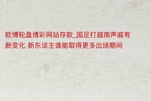 欧博轮盘博彩网站存款_国足打越南声威有新变化 新东谈主谁能取得更多出场期间
