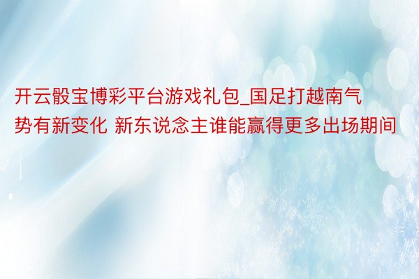 开云骰宝博彩平台游戏礼包_国足打越南气势有新变化 新东说念主谁能赢得更多出场期间