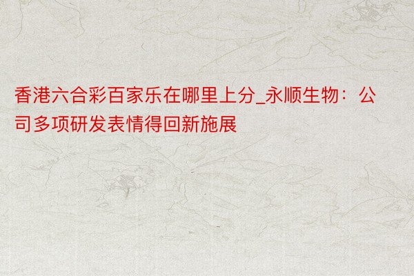 香港六合彩百家乐在哪里上分_永顺生物：公司多项研发表情得回新施展